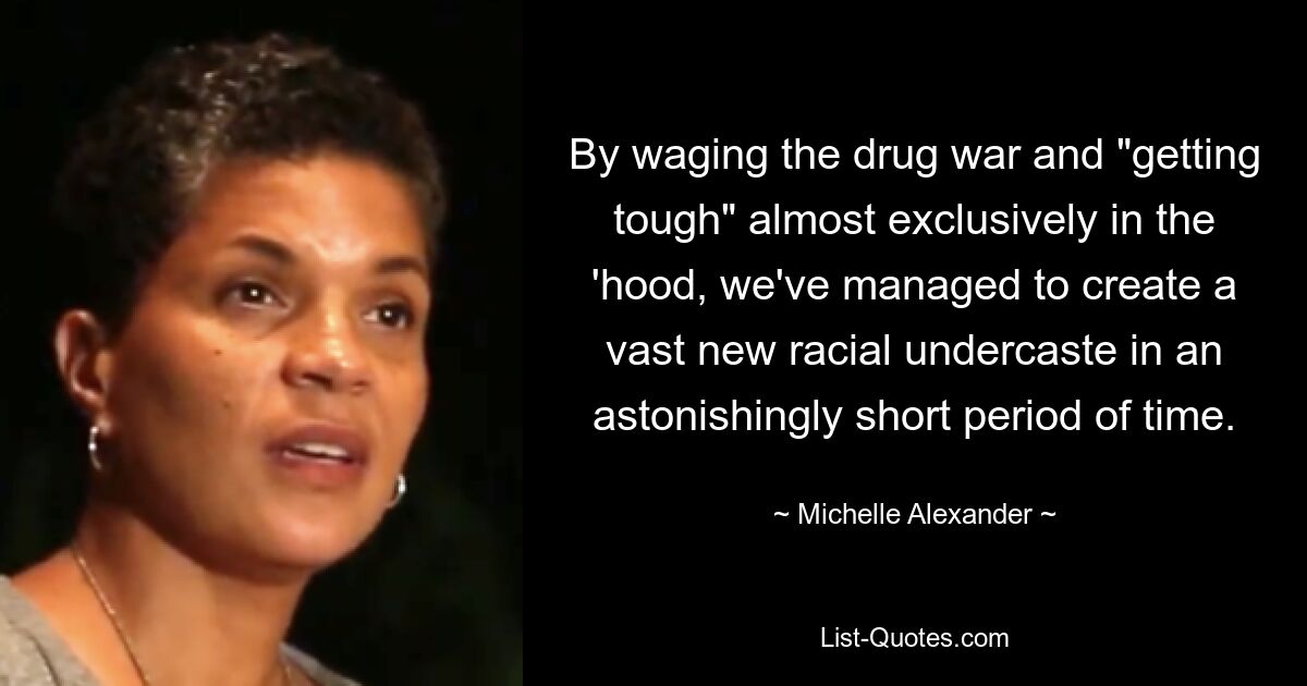 By waging the drug war and "getting tough" almost exclusively in the 'hood, we've managed to create a vast new racial undercaste in an astonishingly short period of time. — © Michelle Alexander