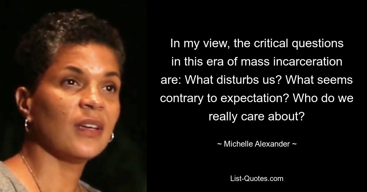 In my view, the critical questions in this era of mass incarceration are: What disturbs us? What seems contrary to expectation? Who do we really care about? — © Michelle Alexander