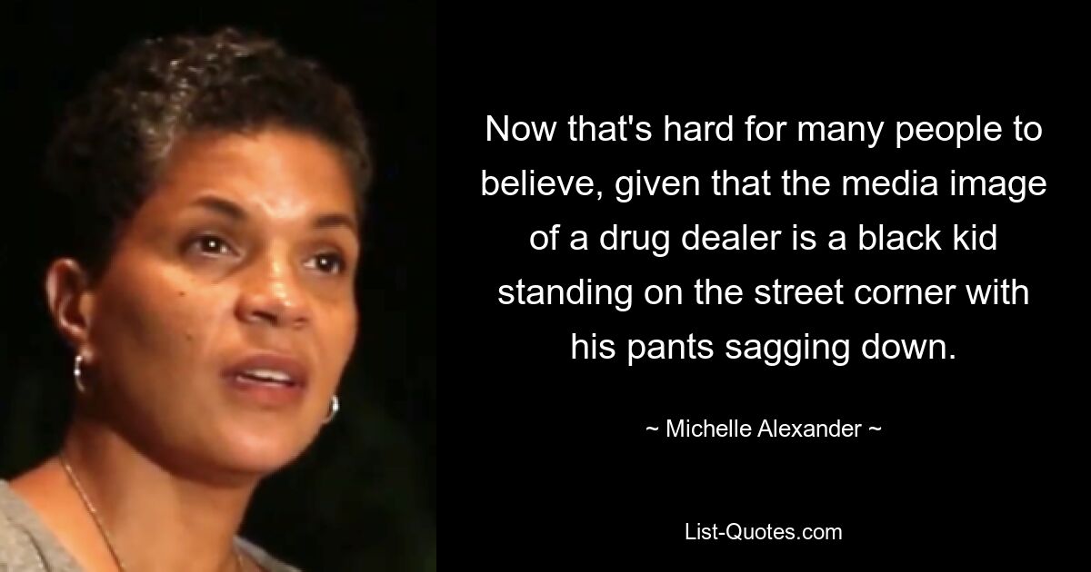 Now that's hard for many people to believe, given that the media image of a drug dealer is a black kid standing on the street corner with his pants sagging down. — © Michelle Alexander