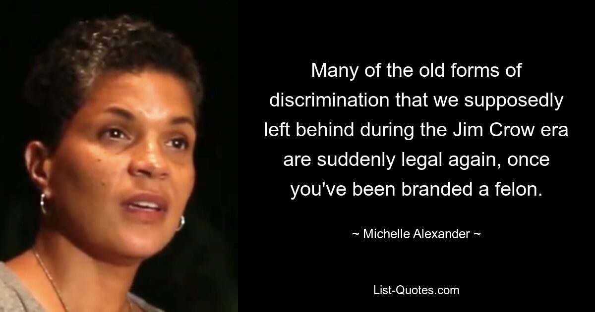 Many of the old forms of discrimination that we supposedly left behind during the Jim Crow era are suddenly legal again, once you've been branded a felon. — © Michelle Alexander