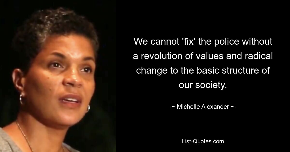 We cannot 'fix' the police without a revolution of values and radical change to the basic structure of our society. — © Michelle Alexander