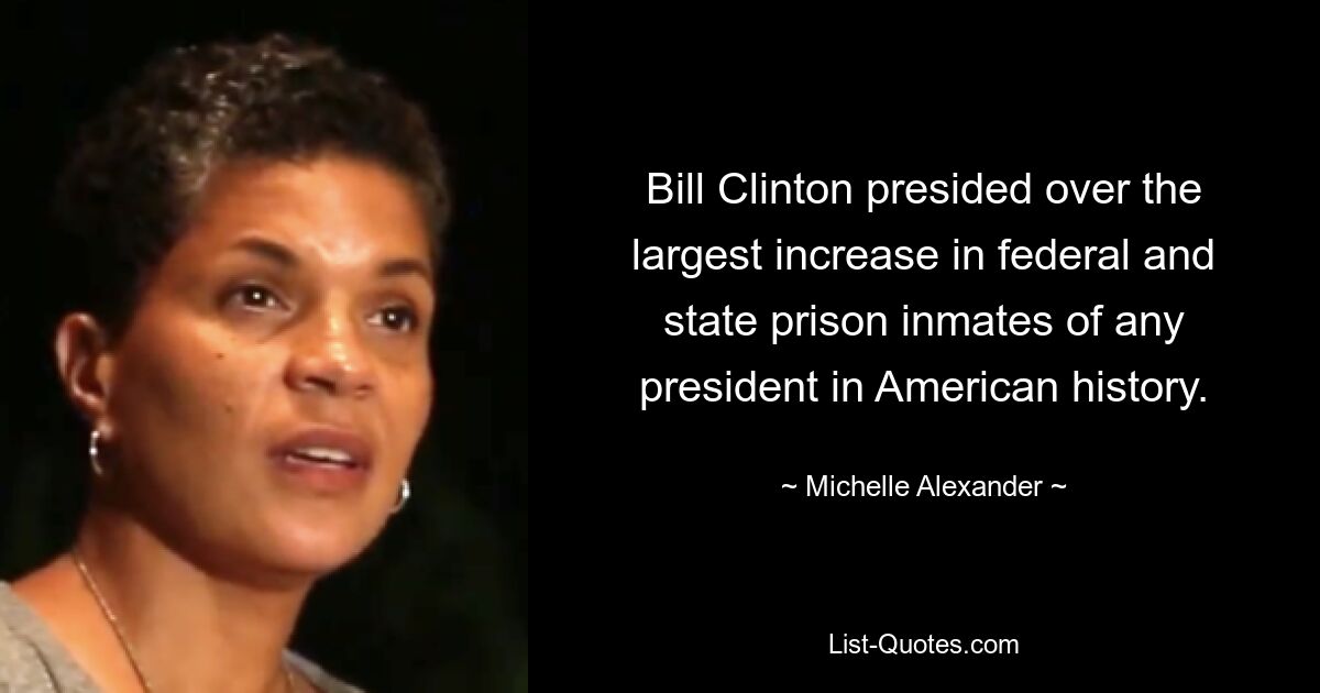 Bill Clinton presided over the largest increase in federal and state prison inmates of any president in American history. — © Michelle Alexander