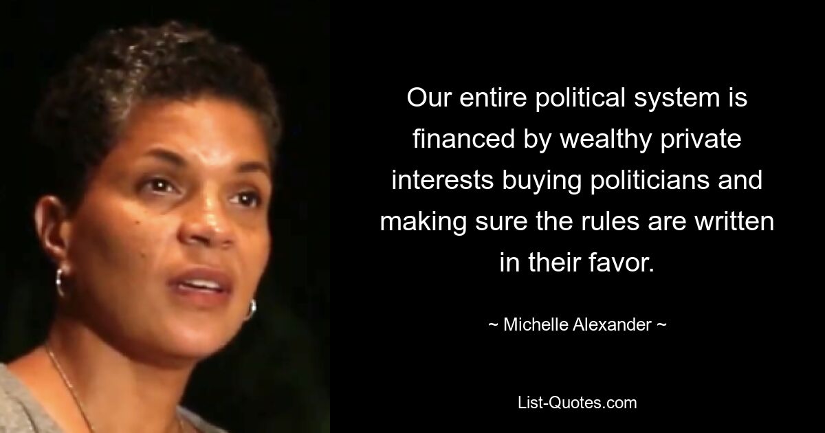 Our entire political system is financed by wealthy private interests buying politicians and making sure the rules are written in their favor. — © Michelle Alexander