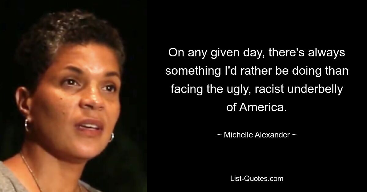 On any given day, there's always something I'd rather be doing than facing the ugly, racist underbelly of America. — © Michelle Alexander