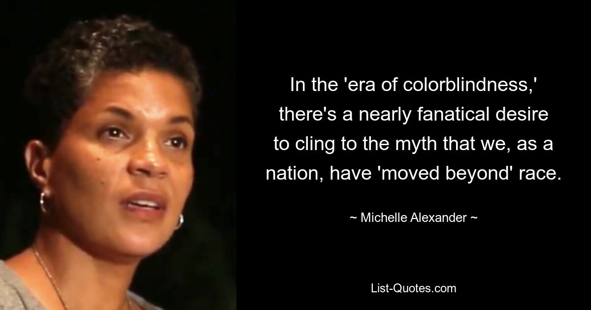 In the 'era of colorblindness,' there's a nearly fanatical desire to cling to the myth that we, as a nation, have 'moved beyond' race. — © Michelle Alexander