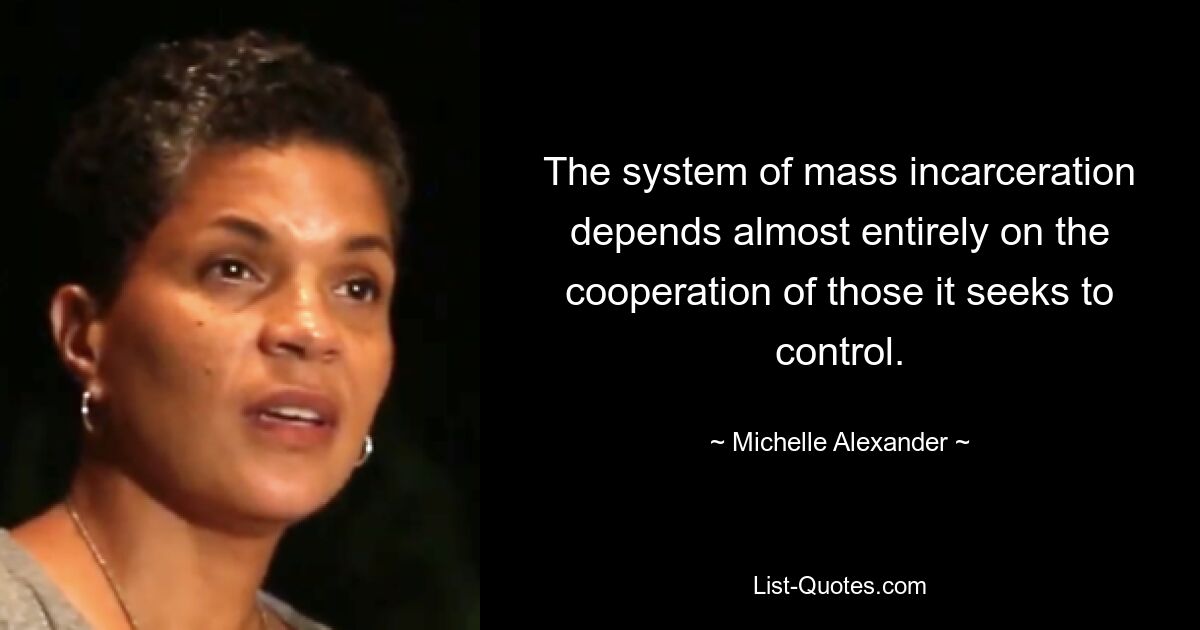 The system of mass incarceration depends almost entirely on the cooperation of those it seeks to control. — © Michelle Alexander