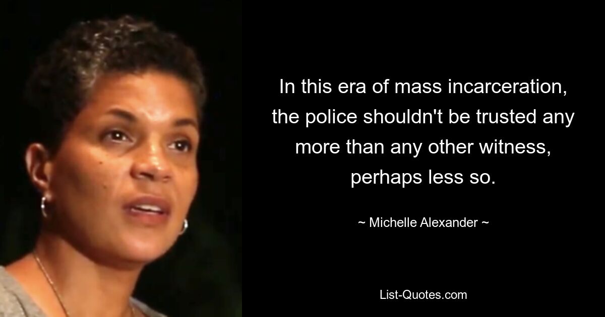 In this era of mass incarceration, the police shouldn't be trusted any more than any other witness, perhaps less so. — © Michelle Alexander