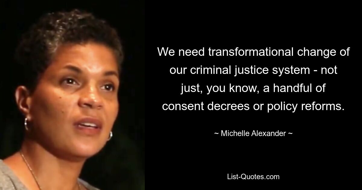 We need transformational change of our criminal justice system - not just, you know, a handful of consent decrees or policy reforms. — © Michelle Alexander