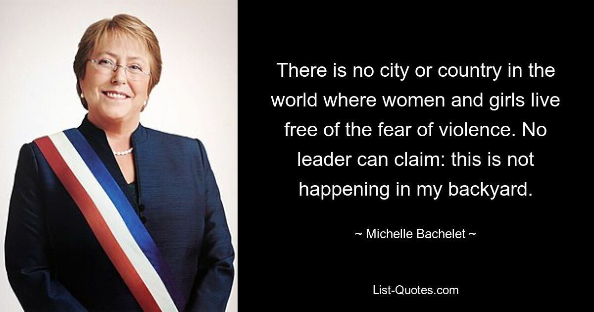 There is no city or country in the world where women and girls live free of the fear of violence. No leader can claim: this is not happening in my backyard. — © Michelle Bachelet