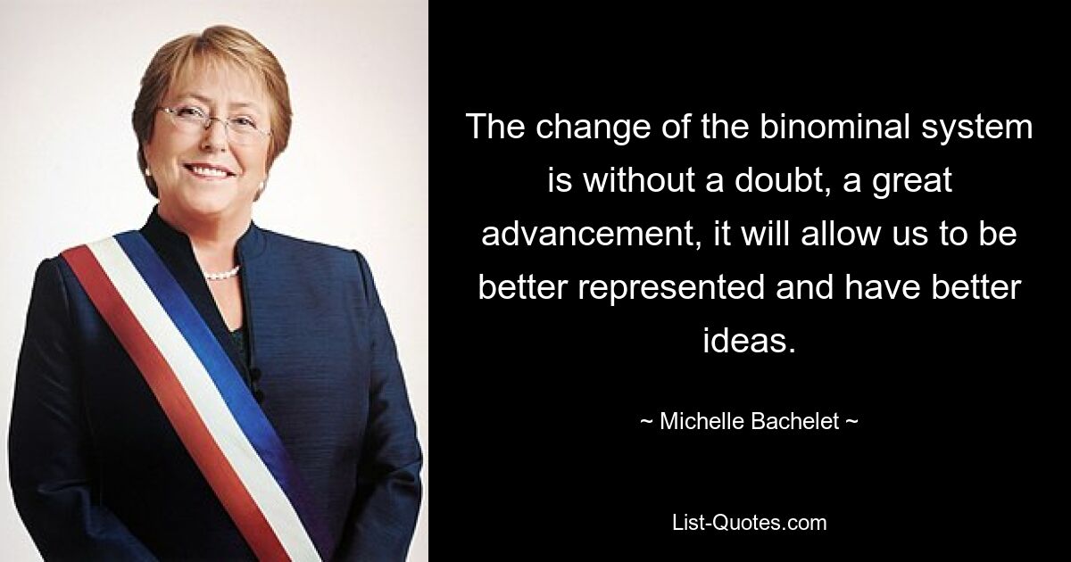 The change of the binominal system is without a doubt, a great advancement, it will allow us to be better represented and have better ideas. — © Michelle Bachelet