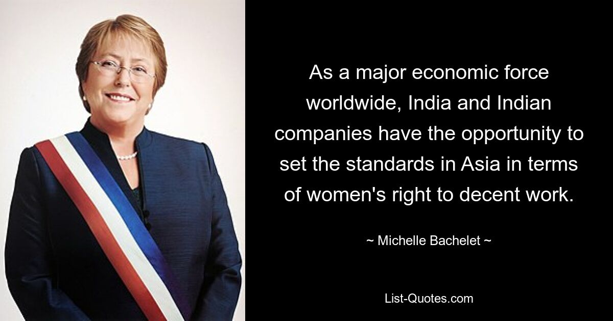 As a major economic force worldwide, India and Indian companies have the opportunity to set the standards in Asia in terms of women's right to decent work. — © Michelle Bachelet