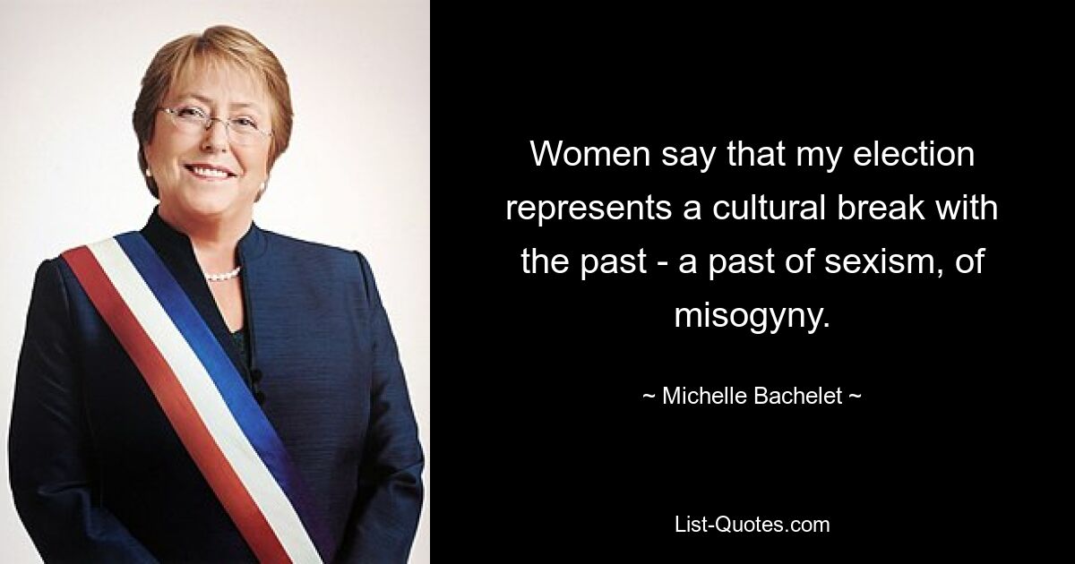 Women say that my election represents a cultural break with the past - a past of sexism, of misogyny. — © Michelle Bachelet