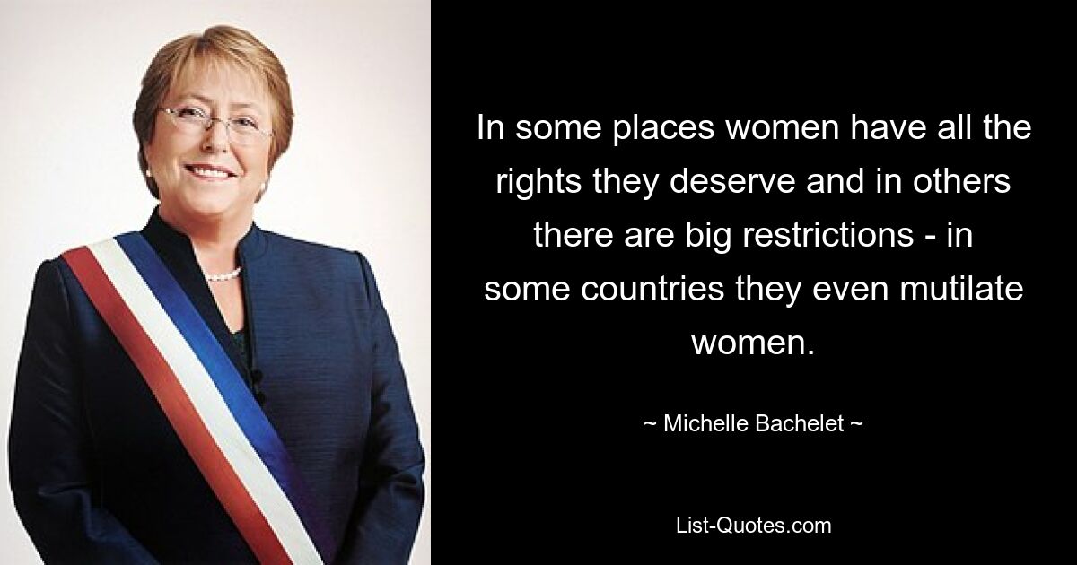 In some places women have all the rights they deserve and in others there are big restrictions - in some countries they even mutilate women. — © Michelle Bachelet