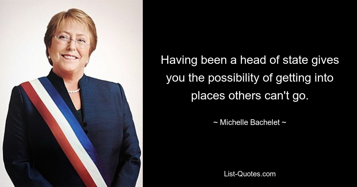 Having been a head of state gives you the possibility of getting into places others can't go. — © Michelle Bachelet