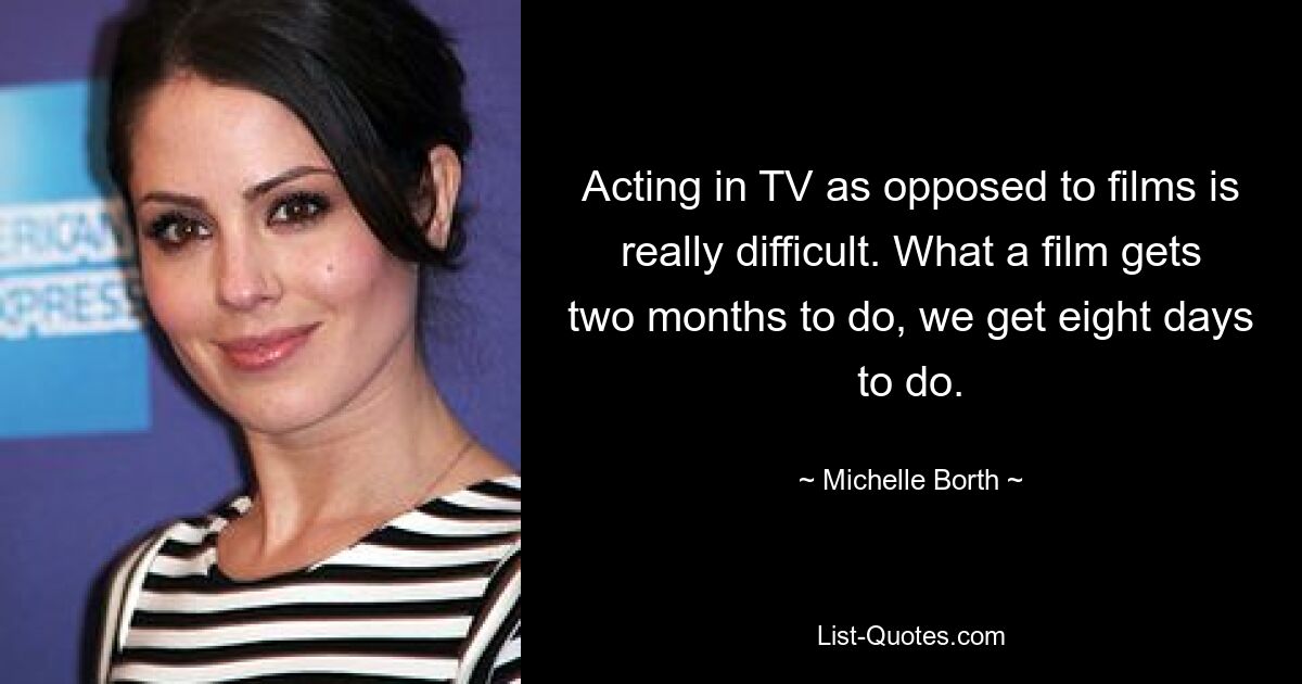 Acting in TV as opposed to films is really difficult. What a film gets two months to do, we get eight days to do. — © Michelle Borth