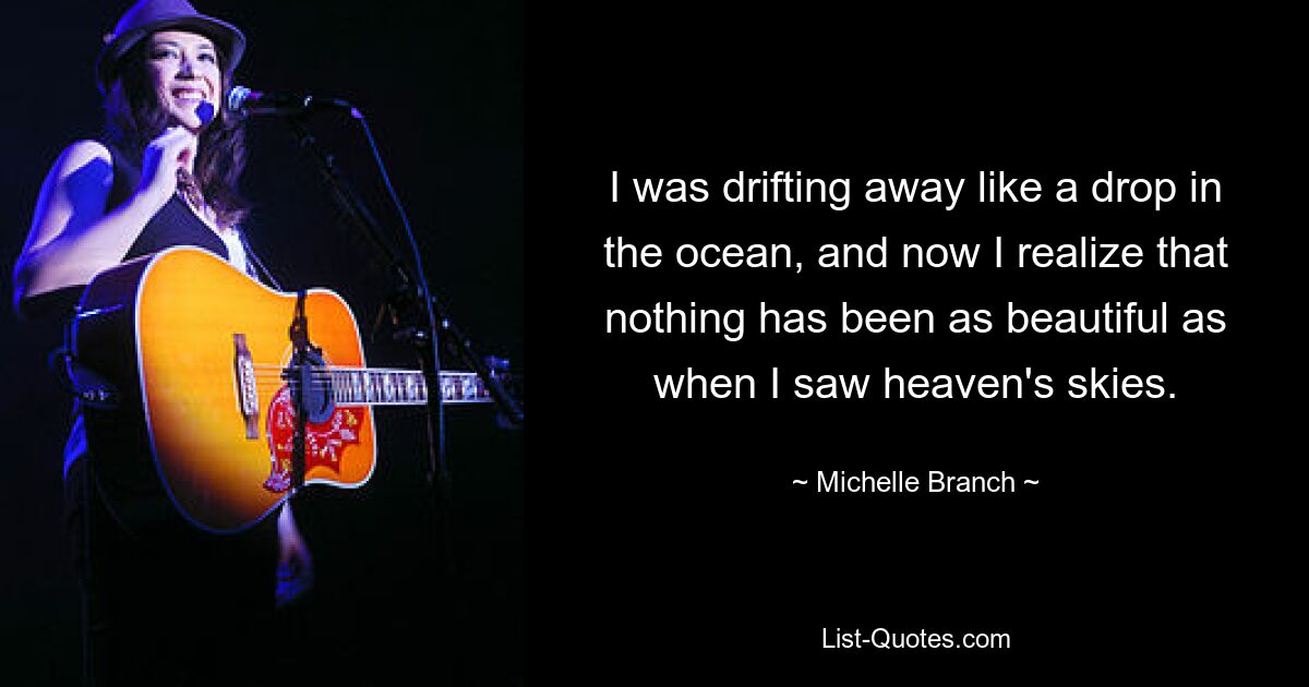 I was drifting away like a drop in the ocean, and now I realize that nothing has been as beautiful as when I saw heaven's skies. — © Michelle Branch