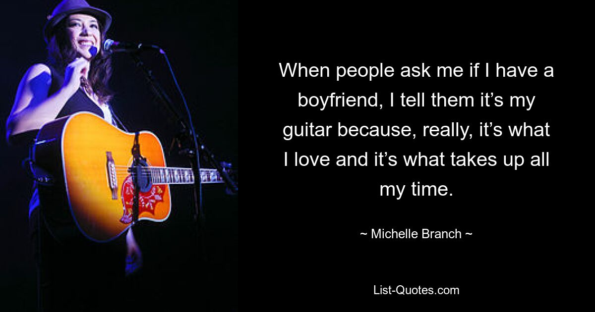 When people ask me if I have a boyfriend, I tell them it’s my guitar because, really, it’s what I love and it’s what takes up all my time. — © Michelle Branch