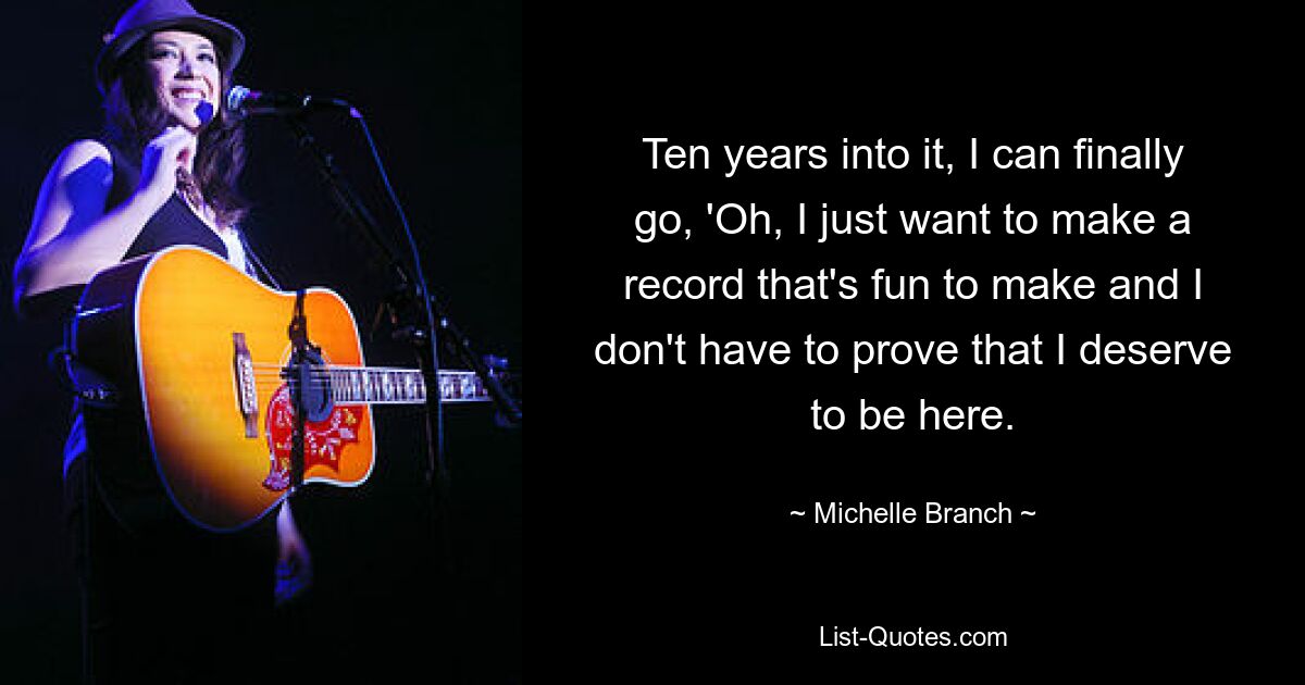 Ten years into it, I can finally go, 'Oh, I just want to make a record that's fun to make and I don't have to prove that I deserve to be here. — © Michelle Branch