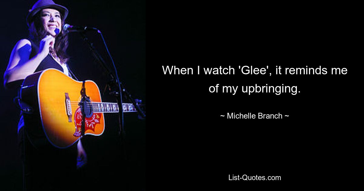 When I watch 'Glee', it reminds me of my upbringing. — © Michelle Branch