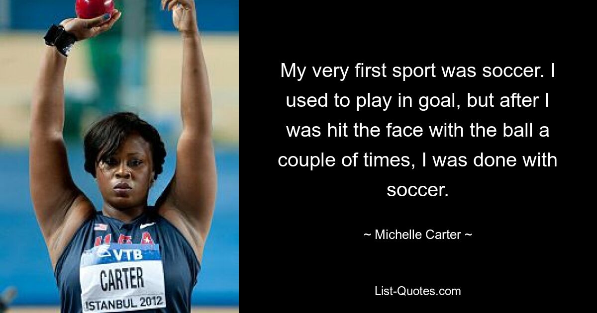 My very first sport was soccer. I used to play in goal, but after I was hit the face with the ball a couple of times, I was done with soccer. — © Michelle Carter