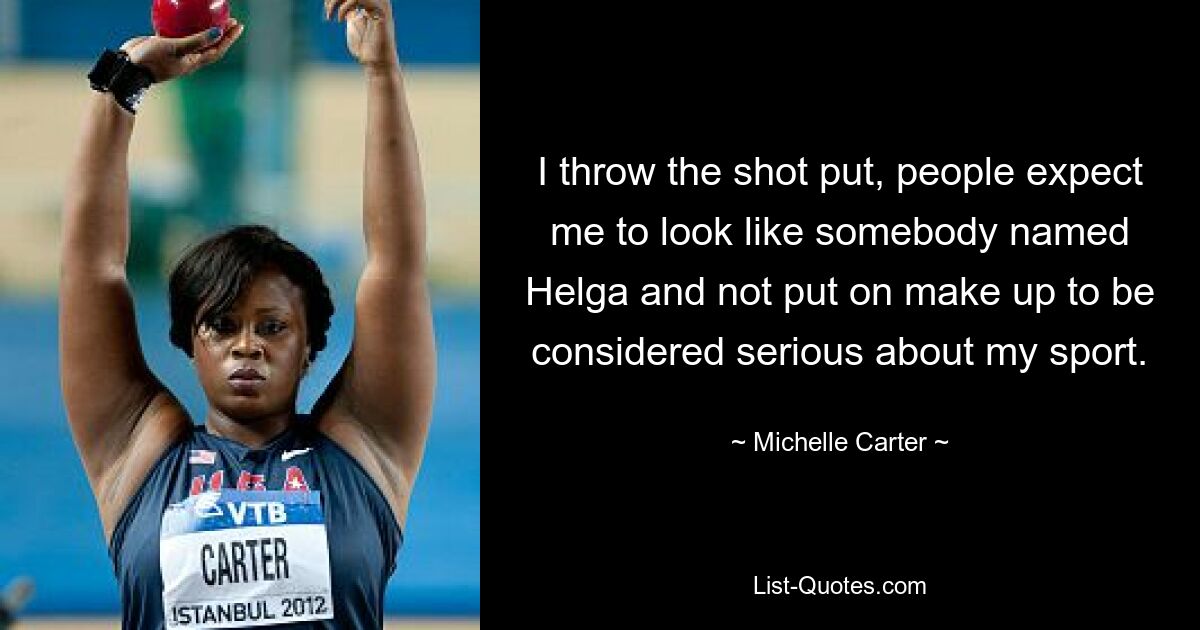 I throw the shot put, people expect me to look like somebody named Helga and not put on make up to be considered serious about my sport. — © Michelle Carter