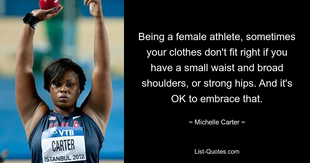 Being a female athlete, sometimes your clothes don't fit right if you have a small waist and broad shoulders, or strong hips. And it's OK to embrace that. — © Michelle Carter