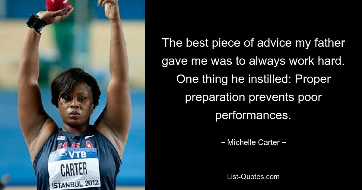 The best piece of advice my father gave me was to always work hard. One thing he instilled: Proper preparation prevents poor performances. — © Michelle Carter