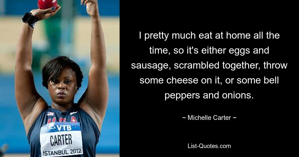 I pretty much eat at home all the time, so it's either eggs and sausage, scrambled together, throw some cheese on it, or some bell peppers and onions. — © Michelle Carter