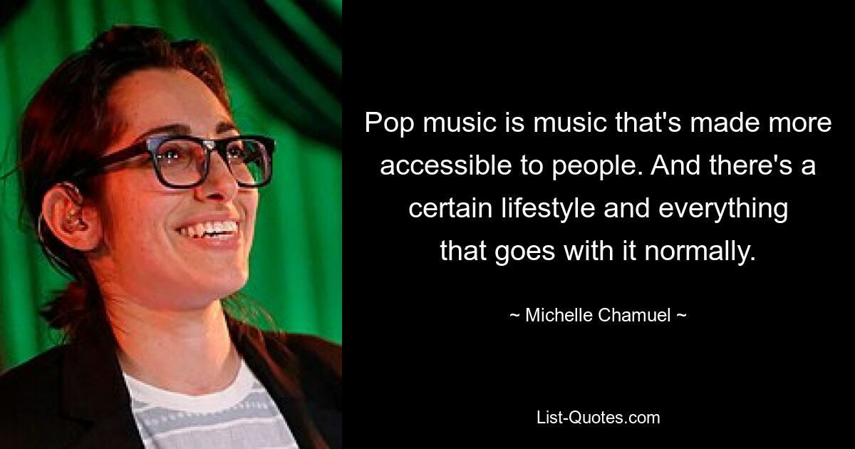 Pop music is music that's made more accessible to people. And there's a certain lifestyle and everything that goes with it normally. — © Michelle Chamuel