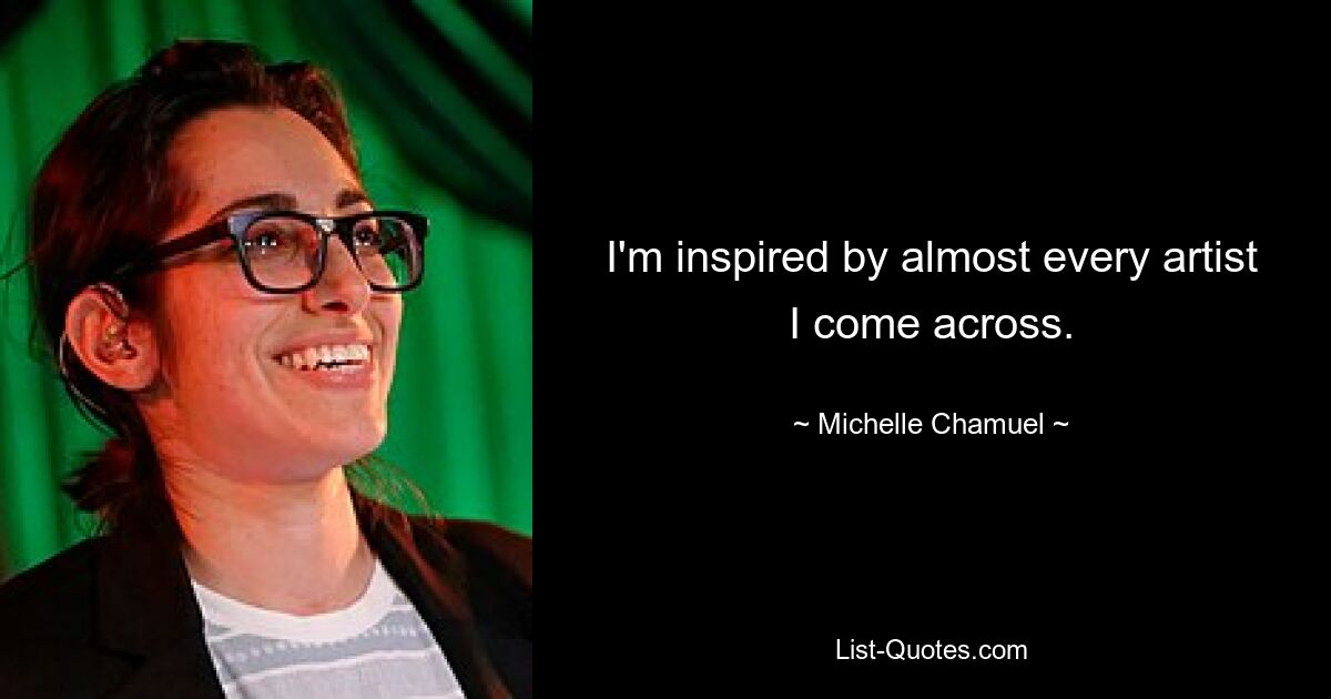 I'm inspired by almost every artist I come across. — © Michelle Chamuel