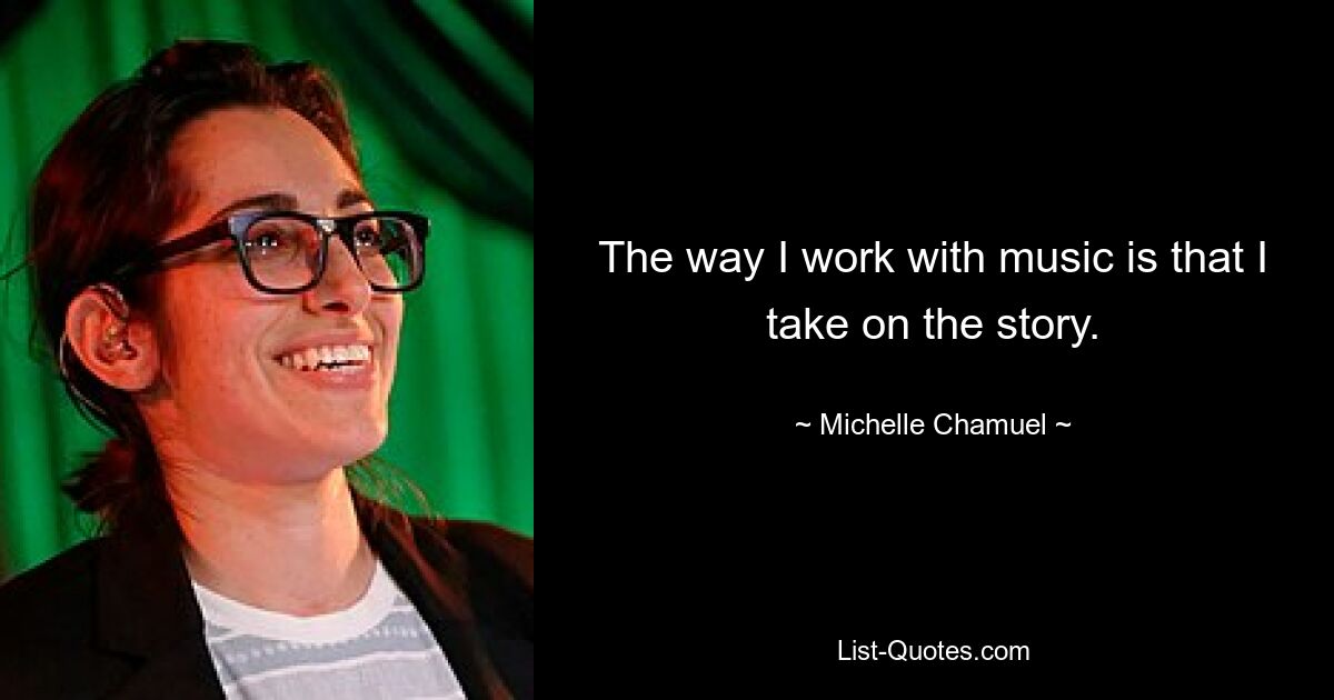 The way I work with music is that I take on the story. — © Michelle Chamuel