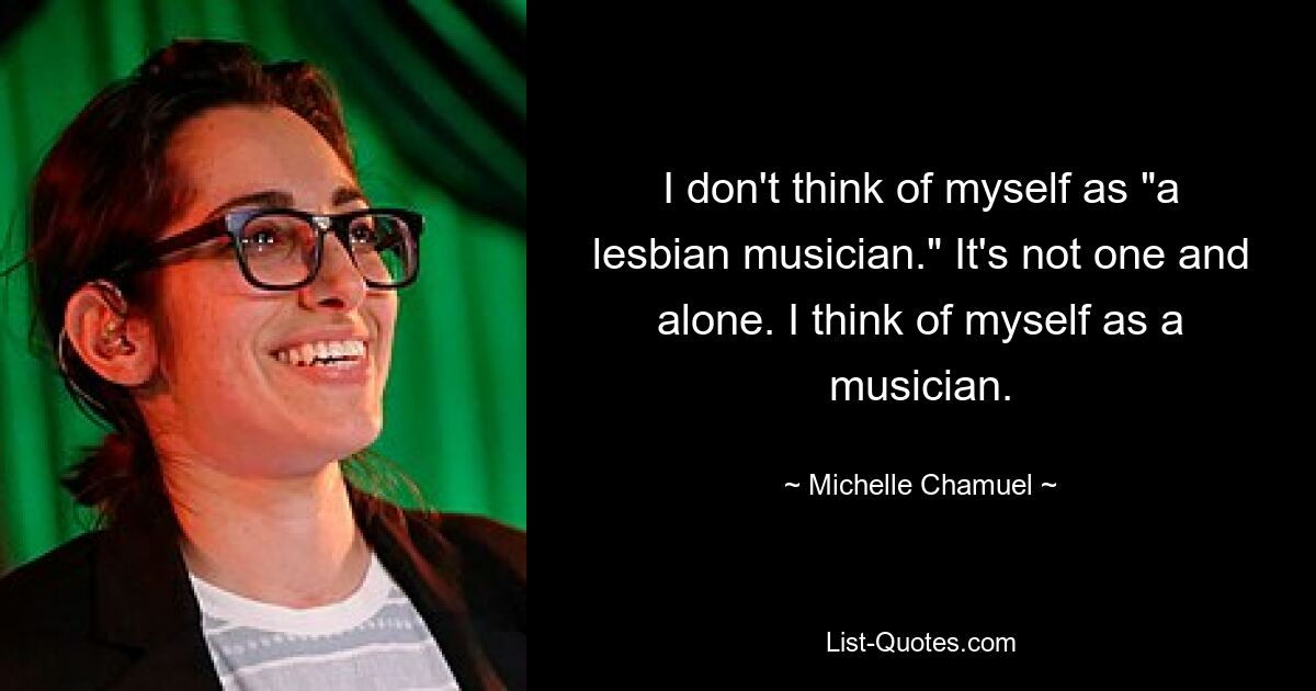 I don't think of myself as "a lesbian musician." It's not one and alone. I think of myself as a musician. — © Michelle Chamuel