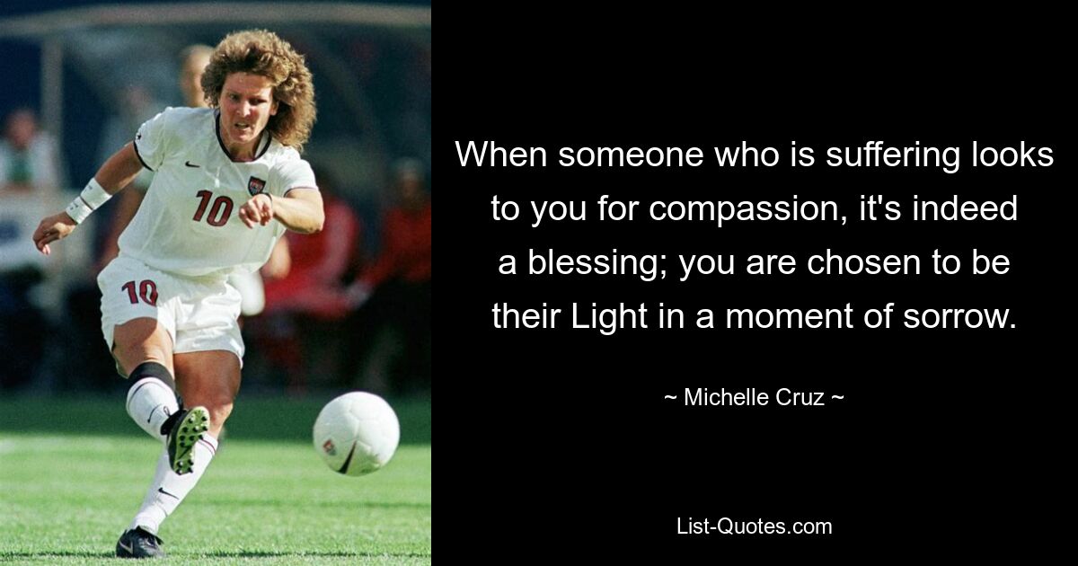 When someone who is suffering looks to you for compassion, it's indeed a blessing; you are chosen to be their Light in a moment of sorrow. — © Michelle Cruz