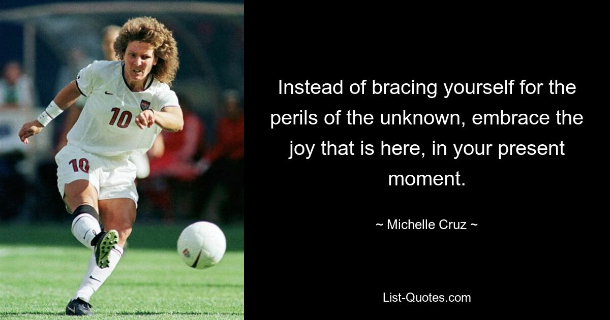 Instead of bracing yourself for the perils of the unknown, embrace the joy that is here, in your present moment. — © Michelle Cruz