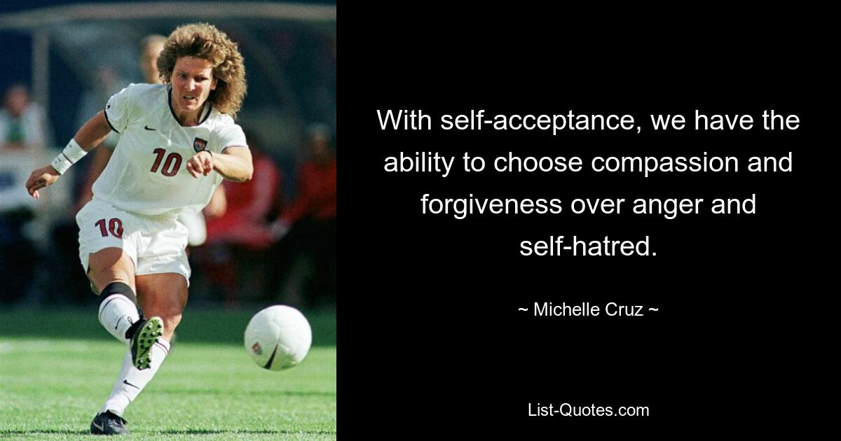 With self-acceptance, we have the ability to choose compassion and forgiveness over anger and self-hatred. — © Michelle Cruz