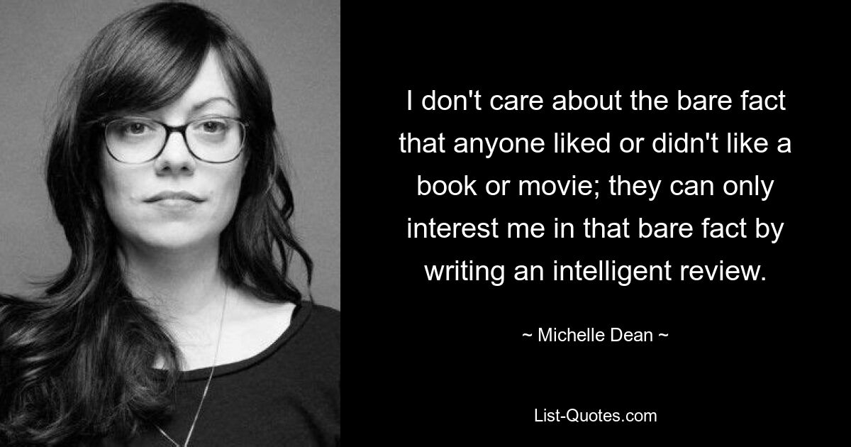 I don't care about the bare fact that anyone liked or didn't like a book or movie; they can only interest me in that bare fact by writing an intelligent review. — © Michelle Dean