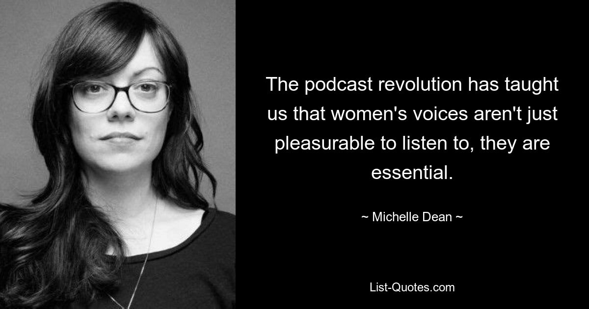 The podcast revolution has taught us that women's voices aren't just pleasurable to listen to, they are essential. — © Michelle Dean