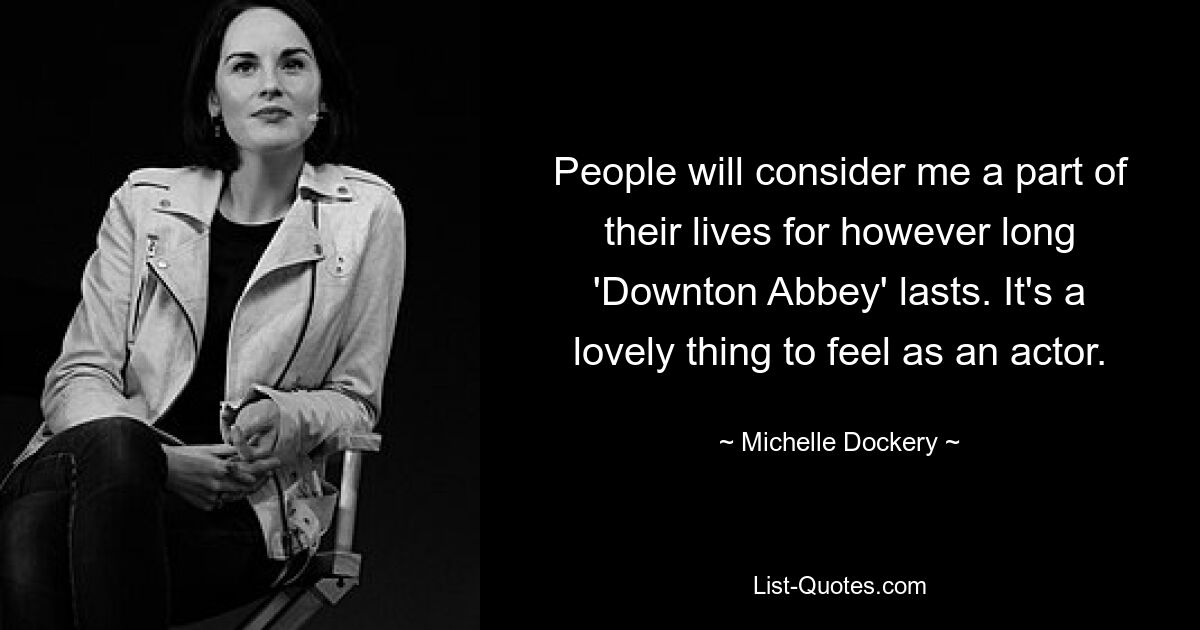 People will consider me a part of their lives for however long 'Downton Abbey' lasts. It's a lovely thing to feel as an actor. — © Michelle Dockery