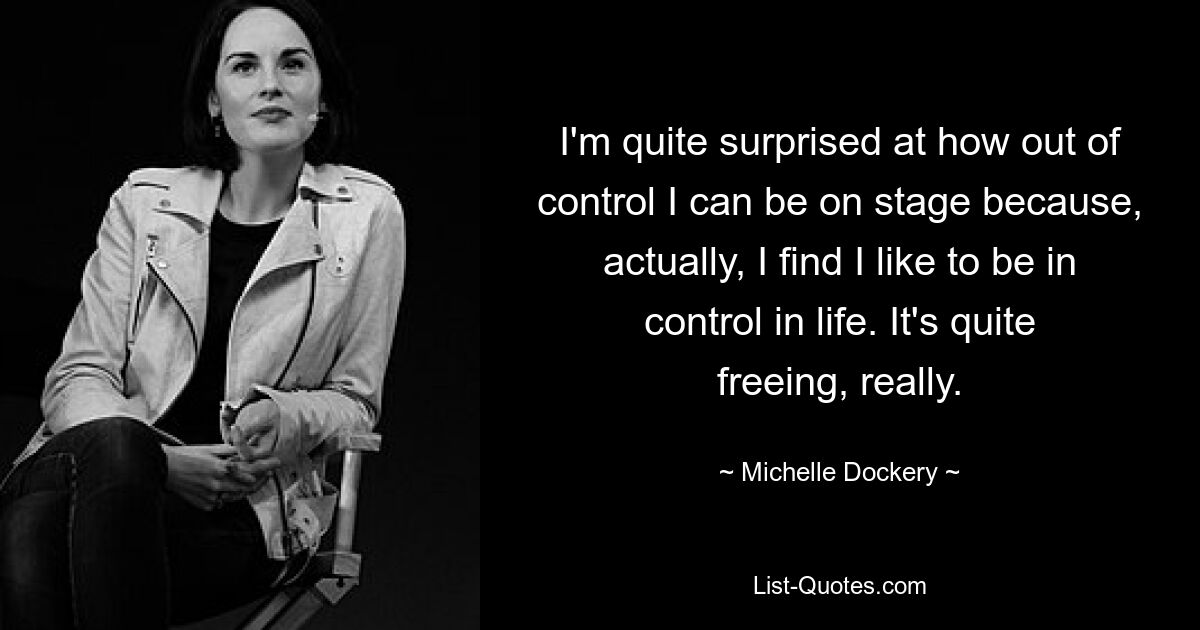 I'm quite surprised at how out of control I can be on stage because, actually, I find I like to be in control in life. It's quite freeing, really. — © Michelle Dockery