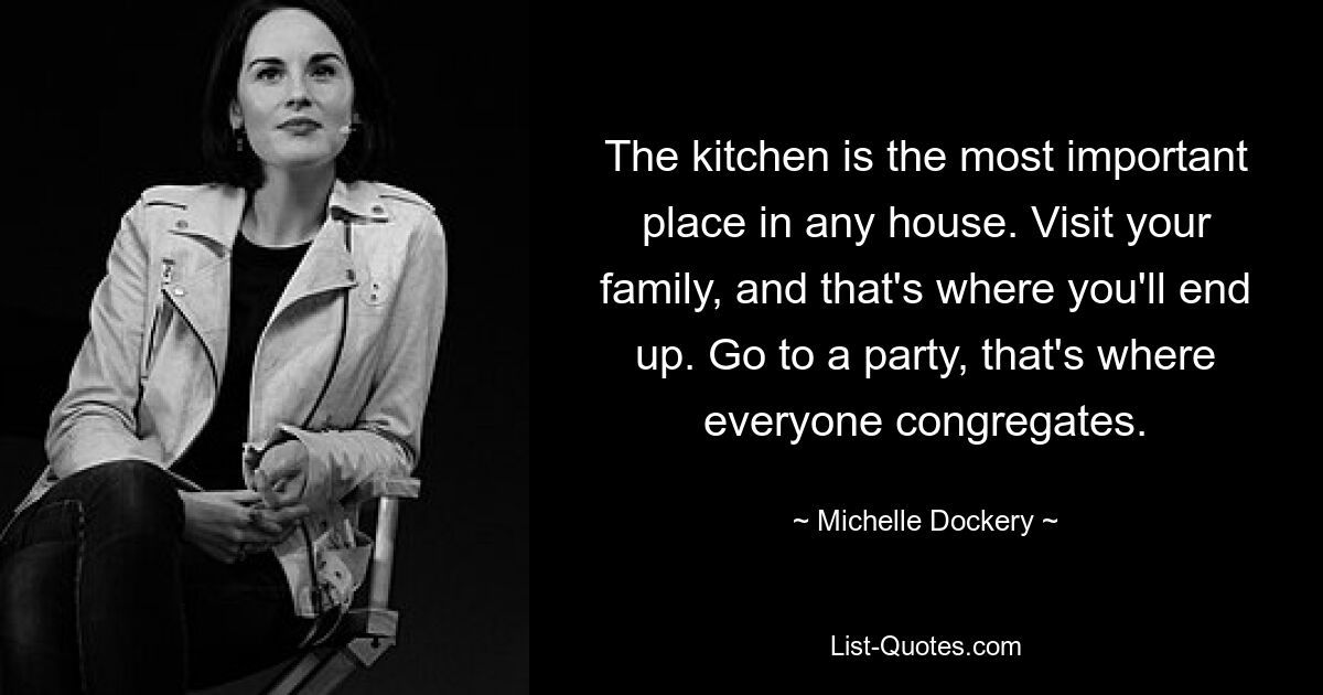 The kitchen is the most important place in any house. Visit your family, and that's where you'll end up. Go to a party, that's where everyone congregates. — © Michelle Dockery