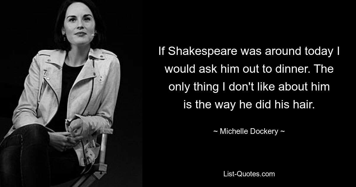 If Shakespeare was around today I would ask him out to dinner. The only thing I don't like about him is the way he did his hair. — © Michelle Dockery