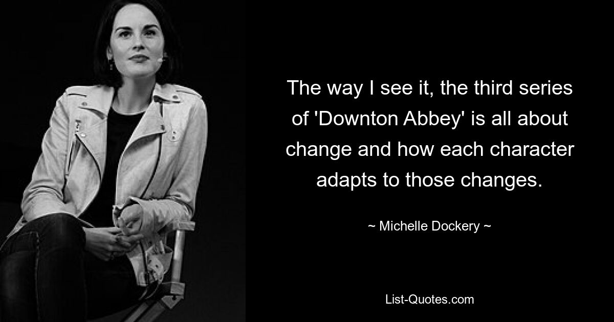 The way I see it, the third series of 'Downton Abbey' is all about change and how each character adapts to those changes. — © Michelle Dockery