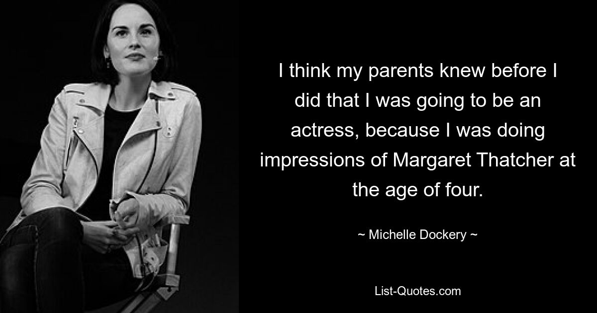 I think my parents knew before I did that I was going to be an actress, because I was doing impressions of Margaret Thatcher at the age of four. — © Michelle Dockery