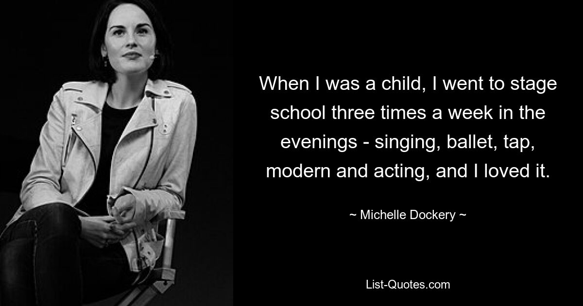 When I was a child, I went to stage school three times a week in the evenings - singing, ballet, tap, modern and acting, and I loved it. — © Michelle Dockery