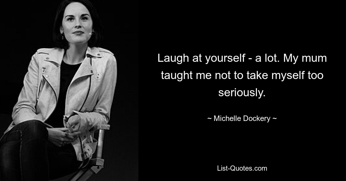 Laugh at yourself - a lot. My mum taught me not to take myself too seriously. — © Michelle Dockery