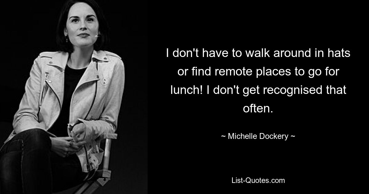 I don't have to walk around in hats or find remote places to go for lunch! I don't get recognised that often. — © Michelle Dockery