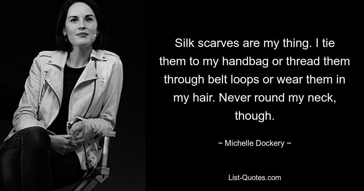 Silk scarves are my thing. I tie them to my handbag or thread them through belt loops or wear them in my hair. Never round my neck, though. — © Michelle Dockery