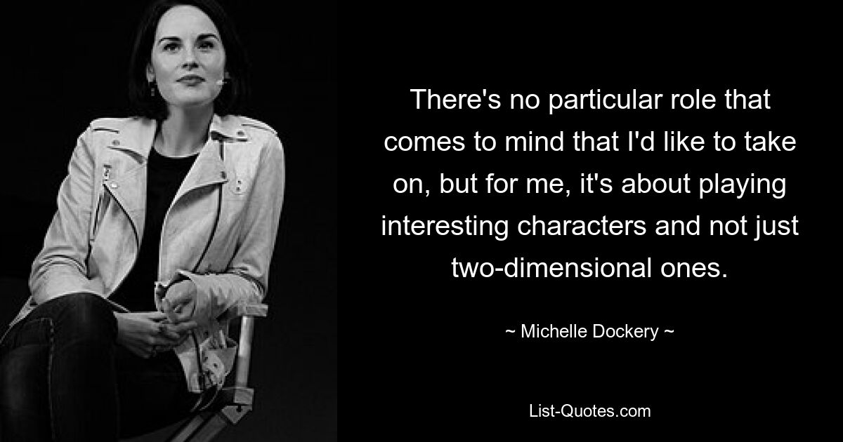 There's no particular role that comes to mind that I'd like to take on, but for me, it's about playing interesting characters and not just two-dimensional ones. — © Michelle Dockery