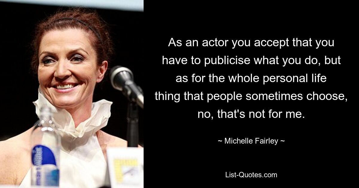 As an actor you accept that you have to publicise what you do, but as for the whole personal life thing that people sometimes choose, no, that's not for me. — © Michelle Fairley