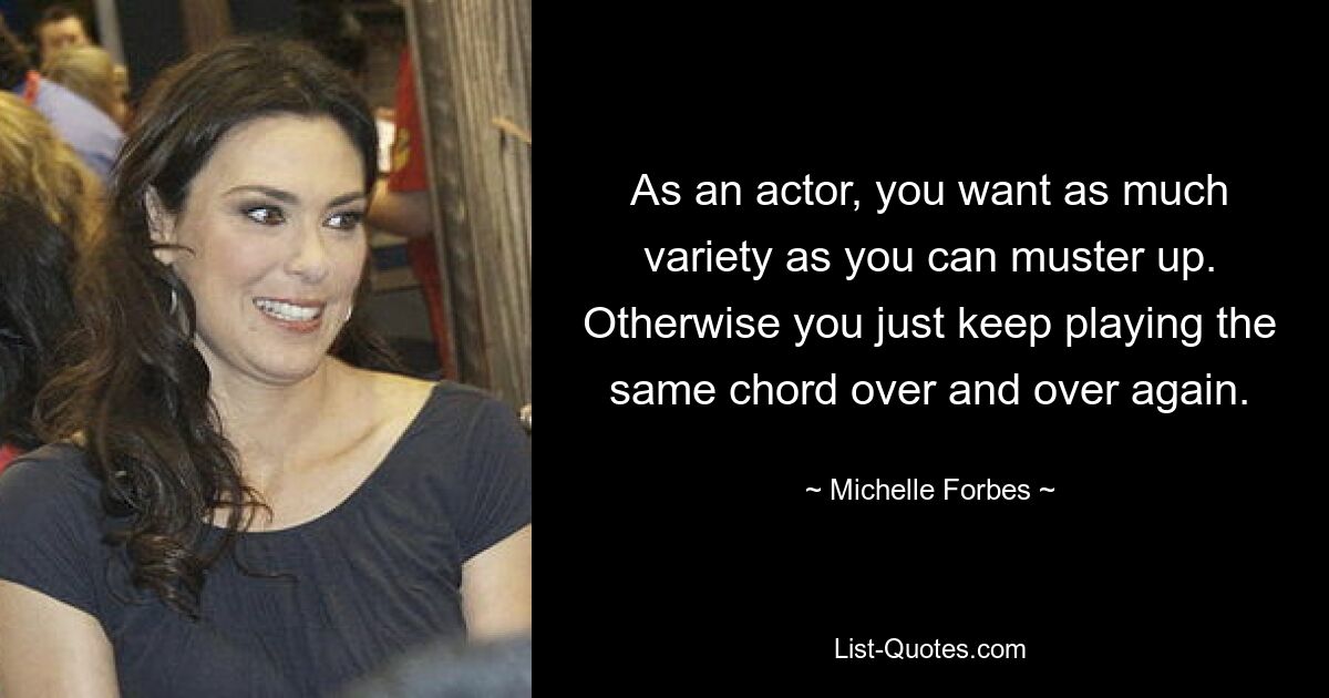 As an actor, you want as much variety as you can muster up. Otherwise you just keep playing the same chord over and over again. — © Michelle Forbes